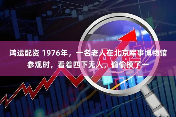 鸿运配资 1976年,一名老人在北京军事博物馆参观时,看着四下无人,偷偷摸了一