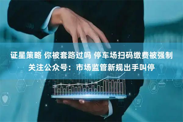 证星策略 你被套路过吗 停车场扫码缴费被强制关注公众号：市场监管新规出手叫停