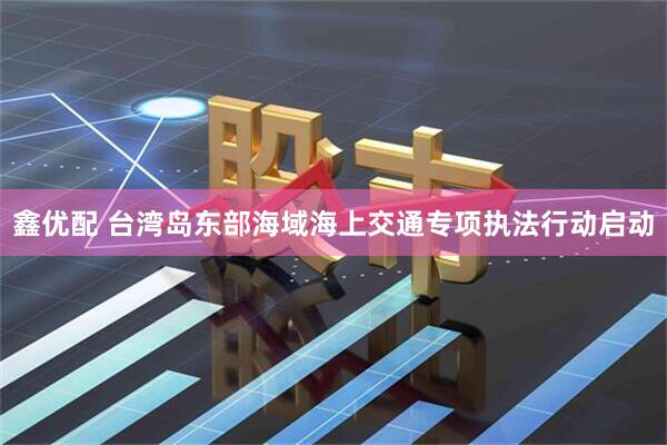 鑫优配 台湾岛东部海域海上交通专项执法行动启动