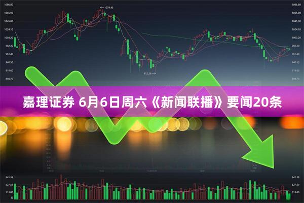 嘉理证券 6月6日周六《新闻联播》要闻20条