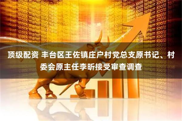 顶级配资 丰台区王佐镇庄户村党总支原书记、村委会原主任李昕接受审查调查