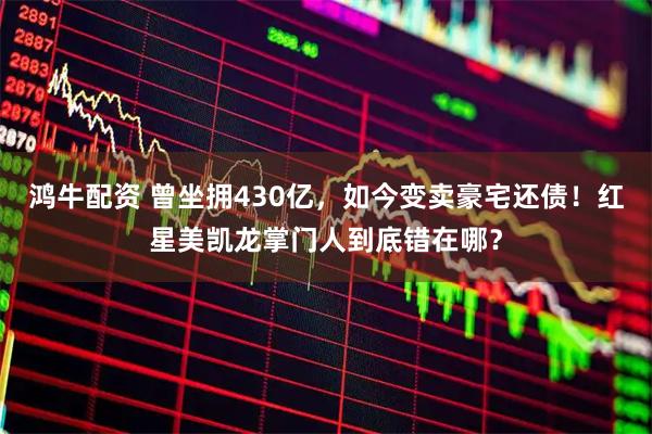 鸿牛配资 曾坐拥430亿,如今变卖豪宅还债!红星美凯龙掌门人到底错在哪?