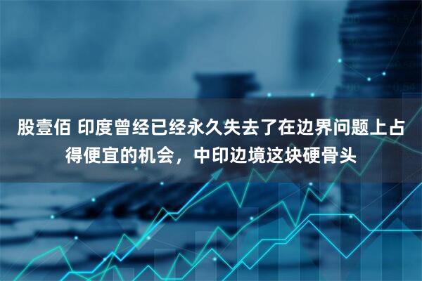 股壹佰 印度曾经已经永久失去了在边界问题上占得便宜的机会，中印边境这块硬骨头