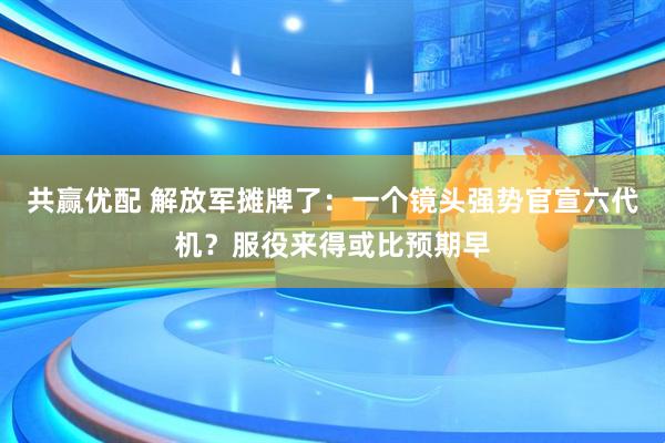 共赢优配 解放军摊牌了：一个镜头强势官宣六代机？服役来得或比预期早
