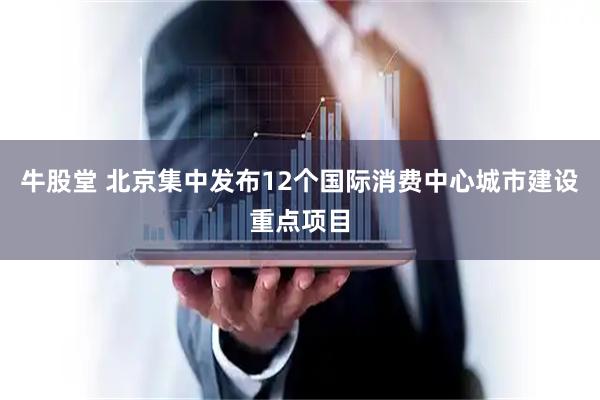 牛股堂 北京集中发布12个国际消费中心城市建设重点项目
