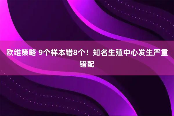 欧维策略 9个样本错8个！知名生殖中心发生严重错配