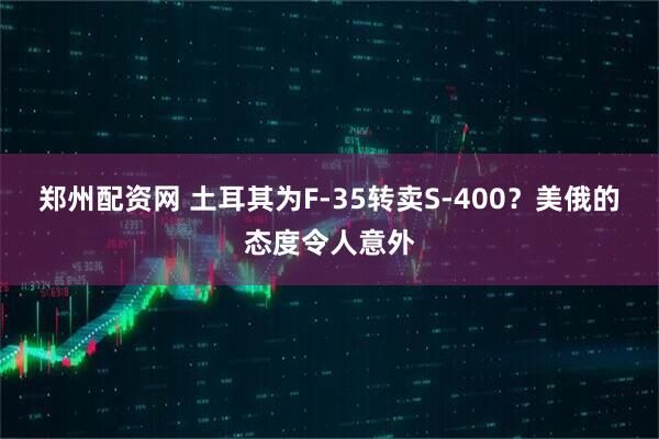 郑州配资网 土耳其为F-35转卖S-400？美俄的态度令人意外