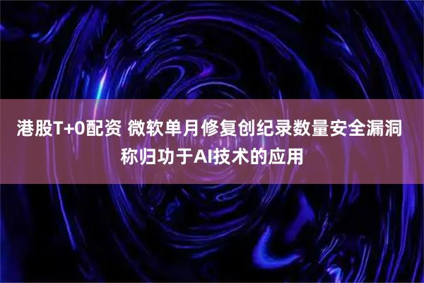 港股T+0配资 微软单月修复创纪录数量安全漏洞 称归功于AI技术的应用
