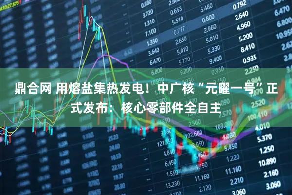 鼎合网 用熔盐集热发电！中广核“元曜一号”正式发布：核心零部件全自主