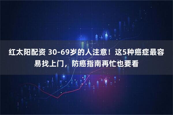 红太阳配资 30-69岁的人注意！这5种癌症最容易找上门，防癌指南再忙也要看