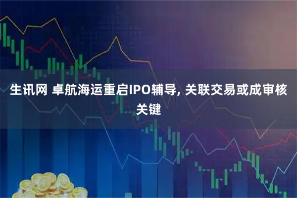 生讯网 卓航海运重启IPO辅导, 关联交易或成审核关键