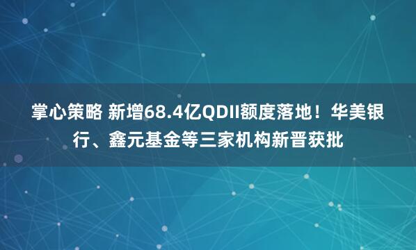 掌心策略 新增68.4亿QDII额度落地！华美银行、鑫元基金等三家机构新晋获批