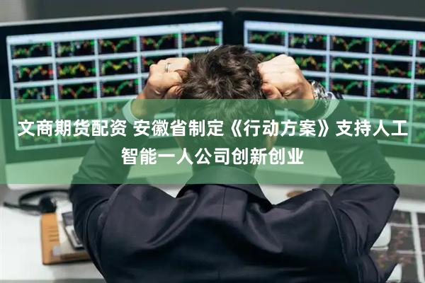 文商期货配资 安徽省制定《行动方案》支持人工智能一人公司创新创业