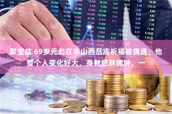 聚宝盆 69岁元彪在华山西岳庙祈福被偶遇，他整个人变化好大，身材肥胖臃肿，一