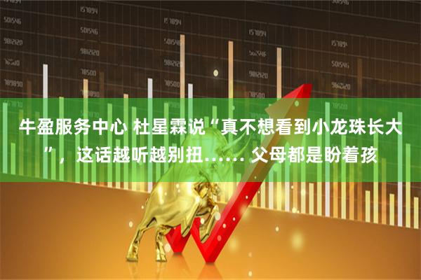 牛盈服务中心 杜星霖说“真不想看到小龙珠长大”，这话越听越别扭…… 父母都是盼着孩